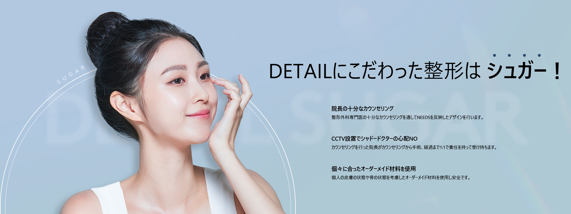 [DETAILにこだわった整形は シュガー！] 院長の十分なカウンセリング : 整形外科専門医の十分なカウンセリングを通してNEEDSを反映したデザインを行います。 / CCTV設置でシャドードクターの心配NO : カウンセリングを行った院長がカウンセリングから手術、経過まで1:1で責任を持って受け持ちます。/ 個々に合ったオーダーメイド材料を使用 : 個人の皮膚の状態や骨の状態を考慮したオーダーメイド材料を使用し安全です。