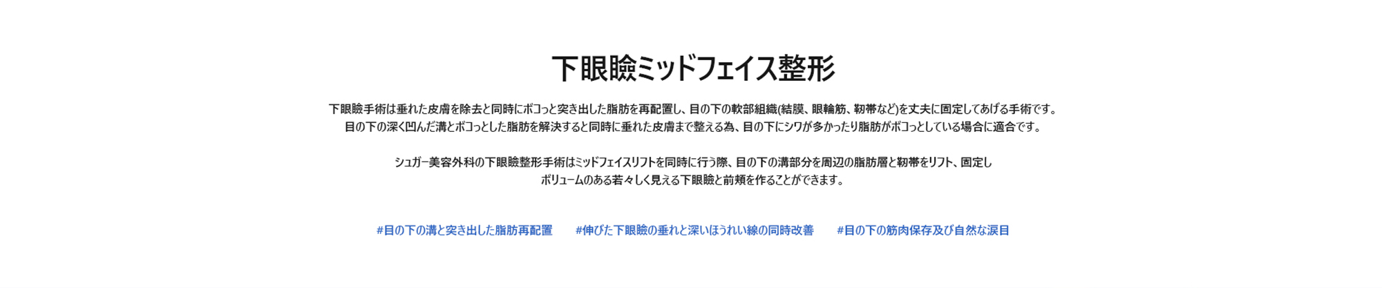 [下眼瞼ミッドフェイス整形] 下眼瞼手術は垂れた皮膚を除去と同時にボコっと突き出した脂肪を再配置し、目の下の軟部組織(結膜、眼輪筋、靭帯など)を丈夫に固定してあげる手術です。 目の下の深く凹んだ溝とボコっとした脂肪を解決すると同時に垂れた皮膚まで整える為、目の下にシワが多かったり脂肪がボコっとしている場合に適合です。 シュガー美容外科の下眼瞼整形手術はミッドフェイスリフトを同時に行う際、目の下の溝部分を周辺の脂肪層と靭帯をリフト、固定し ボリュームのある若々しく見える下眼瞼と前頬を作ることができます。