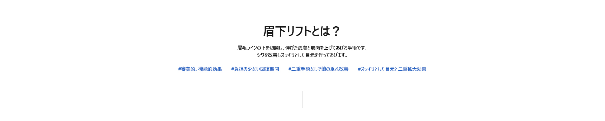 [眉下リフトとは？] 眉毛ラインの下を切開し、伸びた皮膚と筋肉を上げてあげる手術です。シワを改善しスッキリとした目元を作ってあげます。