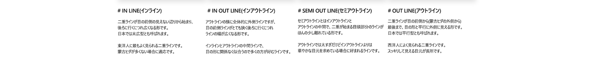 # IN LINE(インライン) : 二重ラインが目の前側の見えない辺りから始まり、 後ろに行くにつれ広くなる形です。 日本では末広型とも呼ばれます。 東洋人に最もよく見られる二重ラインです。 蒙古ヒダが多くない場合に適応です。/ # IN OUT LINE(インアウトライン) : アウトラインの様に全体的に外側ラインですが、 目の前側ラインがとても狭く後ろに行くにつれ ラインの幅が広くなる形です。 インラインとアウトラインの中間ラインで、 目の形に関係なく似合うので多くの方が好むラインです。 / # SEMI OUT LINE(セミアウトライン) : セミアウトラインとはインアウトラインと アウトラインの中間で、二重が始まる目頭部分のラインが ほんの少し離れている形です。 アウトラインでは太すぎだけどインアウトラインよりは 華やかな目元を求めている場合に好まれるラインです。 / # OUT LINE(アウトライン) : 二重ラインが目の前側から(蒙古ヒダの外側から) 最後まで、目の形と平行に外側に見える形です。 日本では平行型とも呼ばれます。 西洋人によく見られる二重ラインです。 スッキリして見える目元が長所です。