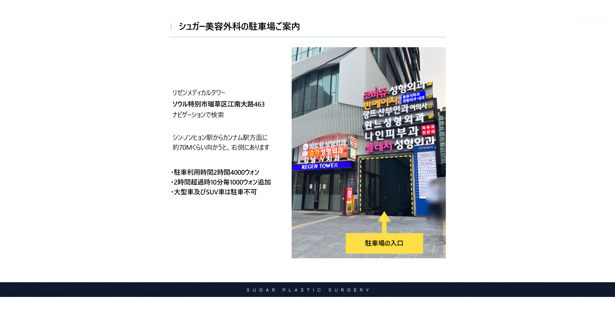 [シュガー美容外科の駐車場ご案内] リゼンメディカルタワーソウル特別市瑞草区江南大路463ナビゲーションで検a索。シン·ノンヒョン駅からカンナム駅方面に 約70Mくらい向かうと、右側にあります。 ・駐車利用時間2時間4000ウォン ・2時間超過時10分毎1000ウォン追加 ・大型車及びSUV車は駐車不可