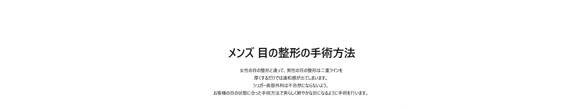 [メンズ 目の整形の手術方法] 女性の目の整形と違って、男性の目の整形は二重ラインを厚くするだけでは違和感が出てしまいます。シュガー美容外科は不自然にならないよう、お客様の目の状態に合った手術方法で男らしく鮮やかな目になるように手術を行います。