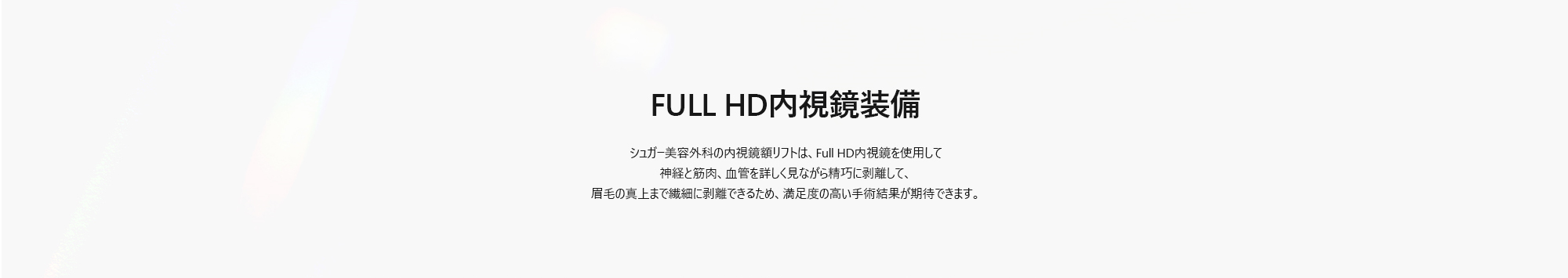 [FULL HD内視鏡装備] シュガー美容外科の内視鏡額リフトは、Full HD内視鏡を使用して神経と筋肉、血管を詳しく見ながら精巧に剥離して、眉毛の真上まで繊細に剥離できるため、満足度の高い手術結果が期待できます。