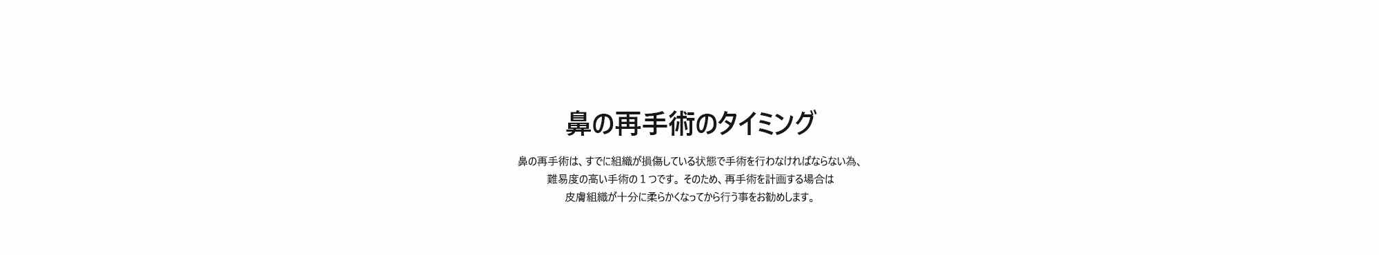 [鼻の再手術のタイミング] 鼻の再手術は、すでに組織が損傷している状態で手術を行わなければならない為、難易度の高い手術の１つです。 そのため、再手術を計画する場合は皮膚組織が十分に柔らかくなってから行う事をお勧めします。