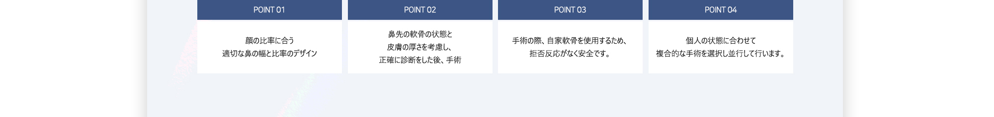 POINT 01 : 顔の比率に合う適切な鼻の幅と比率のデザイン / POINT 02 : 鼻先の軟骨の状態と皮膚の厚さを考慮し、正確に診断をした後、手術 / POINT 03 : 手術の際、自家軟骨を使用するため、拒否反応がなく安全です。 / POINT 04 : 個人の状態に合わせて複合的な手術を選択し並行して行います。