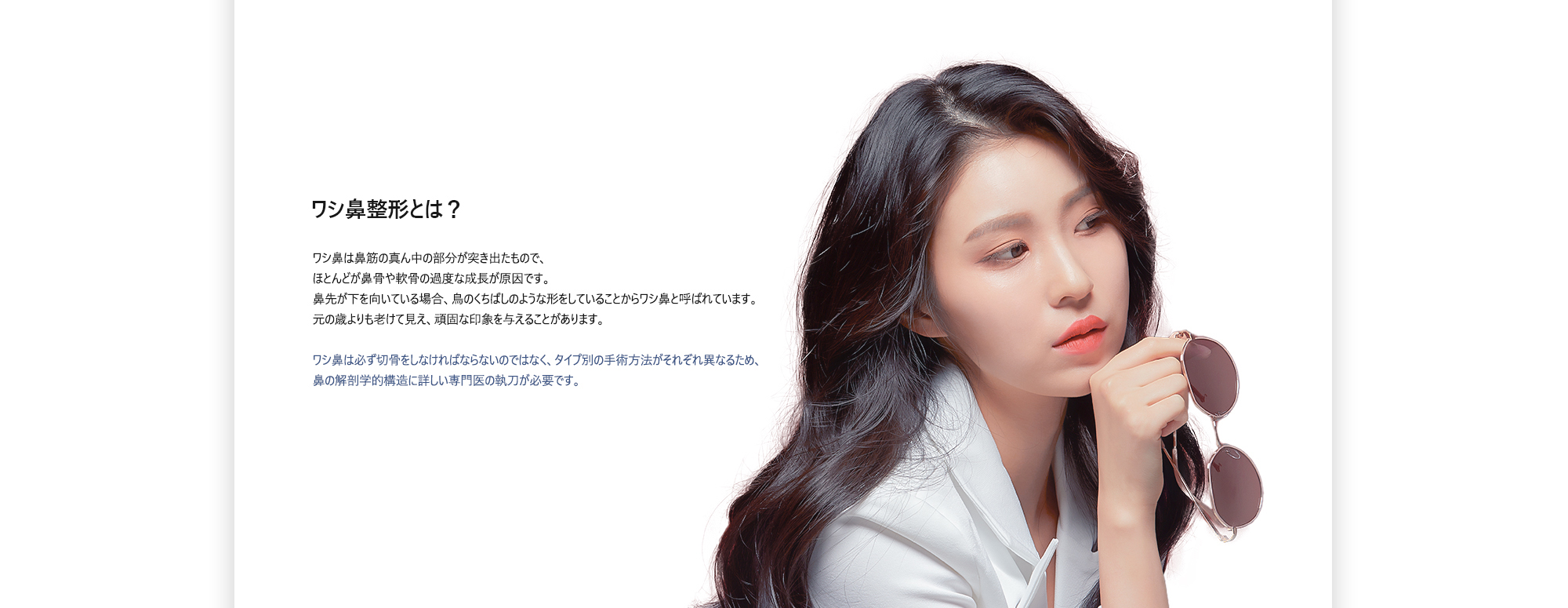 [ワシ鼻整形とは？] ワシ鼻は鼻筋の真ん中の部分が突き出たもので、 ほとんどが鼻骨や軟骨の過度な成長が原因です。 鼻先が下を向いている場合、鳥のくちばしのような形をしていることからワシ鼻と呼ばれています。 元の歳よりも老けて見え、頑固な印象を与えることがあります。 ワシ鼻は必ず切骨をしなければならないのではなく、タイプ別の手術方法がそれぞれ異なるため、 鼻の解剖学的構造に詳しい専門医の執刀が必要です。
